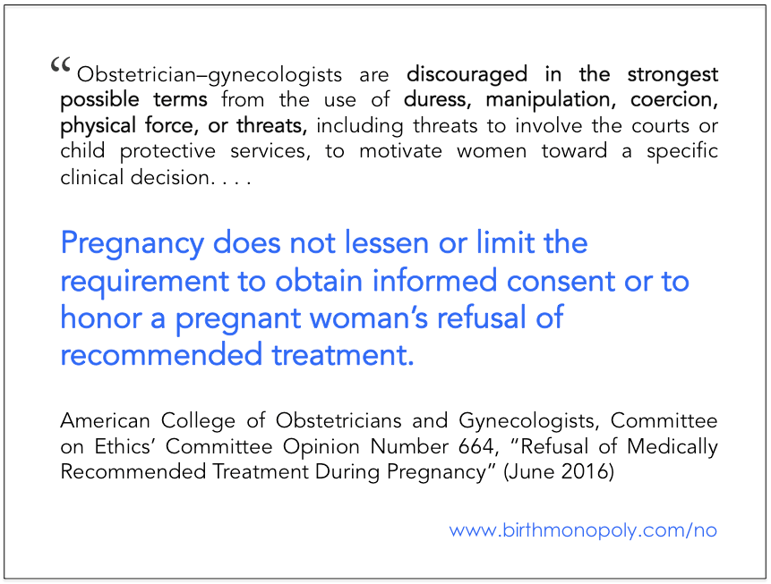 “Obstetrician–gynecologists are discouraged in the strongest possible terms from the use of duress, manipulation, coercion, physical force, or threats, including threats to involve the courts or child protective services, to motivate women toward a specific clinical decision. . . . Pregnancy does not lessen or limit the requirement to obtain informed consent or to honor a pregnant woman’s refusal of recommended treatment.” - American College of Obsetricians and Gynecologists, Committee on Ethics’ Committee Opinion Number 664, “Refusal of Medically Recommended Treatment During Pregnancy” (June 2016) 