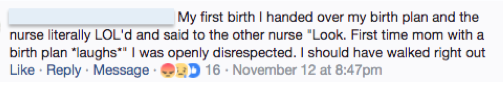 Facebook, Anonymous: My first birth I handed over my birth plan the nurse literally LOL'd and said to the other nurse "Look.  First time mom with a birth plan *laughs*" I was openly disrespected.  I should have walked right out