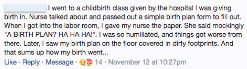 Facebook, Anonymous: I went to a childbirth class given by the hospital I was giving birth in.  Nurse talked about and passed out a simple birth plan form to fill out. When I got into the labor room, I gave my nurse the paper. She said mockingly "A BIRTH PLAN? HA HA HA!". I was humiliated, and things got worse from there. Later, I saw my birth plan on the floor covered in dirty footprints. And that sums up how my birth went...