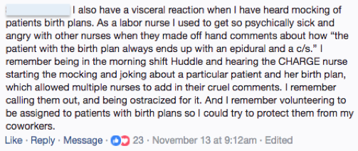 Facebook, Anonymous nurse: I also have a visceral reaction when I have heard mocking of patients birth plans.  As a labor nurse I used to get so psychically sick [sic] and angry with other nurses when they made off hand comments about how "the patient with the birth plan always ends up with an epidural and a c/s." I remember being in the morning shift Huddle and hearing the CHARGE nurse starting the mocking and joking about a particular patient and her birth plan, which allowed multiple nurses to add in their cruel comments.  I remember calling them out, and being ostracized for it. And I remember volunteering to be assigned to patients with birth plans so I could try to protect them from my coworkers.